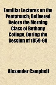 Familiar Lectures on the Pentateuch; Delivered Before the Morning Class of Bethany College, During the Session of 1859-60