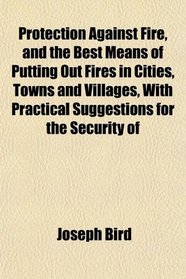 Protection Against Fire, and the Best Means of Putting Out Fires in Cities, Towns and Villages, With Practical Suggestions for the Security of