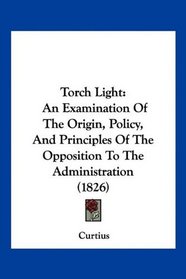 Torch Light: An Examination Of The Origin, Policy, And Principles Of The Opposition To The Administration (1826)