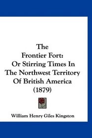 The Frontier Fort: Or Stirring Times In The Northwest Territory Of British America (1879)