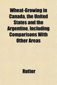 Wheat-Growing in Canada, the United States and the Argentine, Including Comparisons With Other Areas