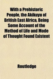 With a Prehistoric People, the Akikuyu of British East Africa, Being Some Account of the Method of Life and Mode of Thought Found Existent
