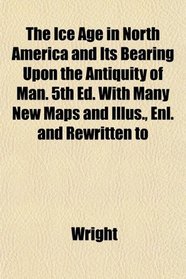 The Ice Age in North America and Its Bearing Upon the Antiquity of Man. 5th Ed. With Many New Maps and Illus., Enl. and Rewritten to