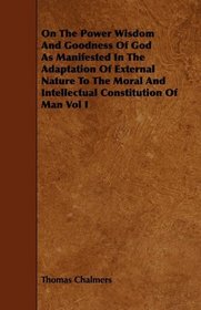 On The Power Wisdom And Goodness Of God As Manifested In The Adaptation Of External Nature To The Moral And Intellectual Constitution Of Man Vol I