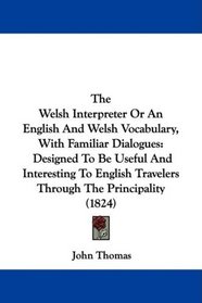 The Welsh Interpreter Or An English And Welsh Vocabulary, With Familiar Dialogues: Designed To Be Useful And Interesting To English Travelers Through The Principality (1824)
