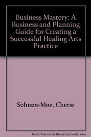 Business Mastery: A Business and Planning Guide for Creating a Successful Healing Arts Practice