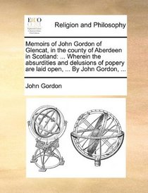 Memoirs of John Gordon of Glencat, in the county of Aberdeen in Scotland: ... Wherein the absurdities and delusions of popery are laid open, ... By John Gordon, ...