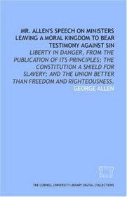 Mr. Allen's speech on ministers leaving a moral kingdom to bear testimony against sin: liberty in danger, from the publication of its principles; the Constitution ... Union better than freedom and righteousness.