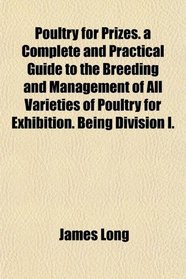 Poultry for Prizes. a Complete and Practical Guide to the Breeding and Management of All Varieties of Poultry for Exhibition. Being Division I.