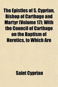 The Epistles of S. Cyprian, Bishop of Carthage and Martyr (Volume 17); With the Council of Carthage on the Baptism of Heretics, to Which Are