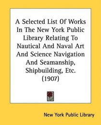 A Selected List Of Works In The New York Public Library Relating To Nautical And Naval Art And Science Navigation And Seamanship, Shipbuilding, Etc. (1907)
