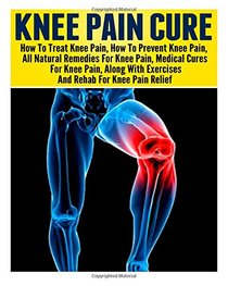 Knee Pain: Treating Knee Pain- Preventing Knee Pain- Natural Remedies, Medical Solutions, Along With Exercises And Rehab For Knee Pain Relief