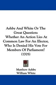 Ashby And White Or The Great Question: Whether An Action Lies At Common Law For An Elector, Who Is Denied His Vote For Members Of Parliament? (1705)