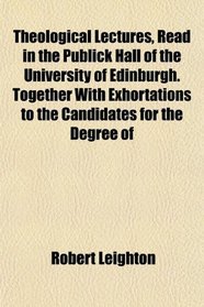 Theological Lectures, Read in the Publick Hall of the University of Edinburgh. Together With Exhortations to the Candidates for the Degree of
