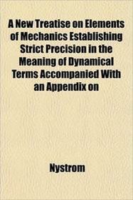 A New Treatise on Elements of Mechanics Establishing Strict Precision in the Meaning of Dynamical Terms Accompanied With an Appendix on