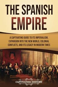 The Spanish Empire: A Captivating Guide to Its Imperialism, Expansion into the New World, Colonial Conflicts, and Its Legacy in Modern Times (European Exploration and Settlement)