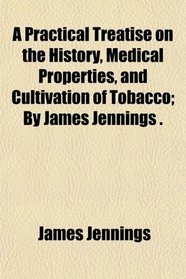 A Practical Treatise on the History, Medical Properties, and Cultivation of Tobacco; By James Jennings .