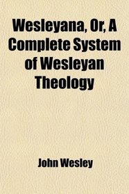 Wesleyana, Or, a Complete System of Wesleyan Theology; Selected From the Writings of the Rev. John Wesley, A. M.: and So Arranged as to Form a