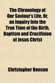 The Chronology of Our Saviour's Life, Or, an Inquiry Into the True Time of the Birth, Baptism and Crucifixion of Jesus Christ