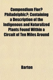 Compendium Flor Philadelphic; Containing a Description of the Indigenous and Naturalized Plants Found Within a Circuit of Ten Miles Around