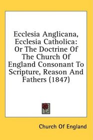 Ecclesia Anglicana, Ecclesia Catholica: Or The Doctrine Of The Church Of England Consonant To Scripture, Reason And Fathers (1847)
