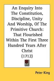 An Enquiry Into The Constitution, Discipline, Unity And Worship, Of The Primitive Church: That Flourished Within The First Three Hundred Years After Christ (1712)