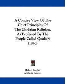 A Concise View Of The Chief Principles Of The Christian Religion, As Professed By The People Called Quakers (1840)