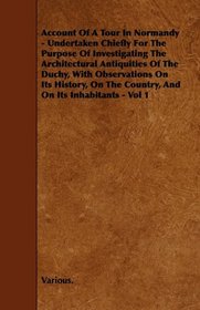 Account Of A Tour In Normandy - Undertaken Chiefly For The Purpose Of Investigating The Architectural Antiquities Of The Duchy, With Observations On Its ... The Country, And On Its Inhabitants - Vol 1