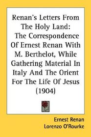 Renan's Letters From The Holy Land: The Correspondence Of Ernest Renan With M. Berthelot, While Gathering Material In Italy And The Orient For The Life Of Jesus (1904)