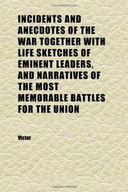 Incidents and Anecdotes of the War Together With Life Sketches of Eminent Leaders, and Narratives of the Most Memorable Battles for the Union