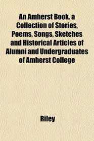 An Amherst Book. a Collection of Stories, Poems, Songs, Sketches and Historical Articles of Alumni and Undergraduates of Amherst College