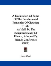 A Declaration Of Some Of The Fundamental Principles Of Christian Truth: As Held By The Religious Society Of Friends, Adopted By Friends Conference (1887)