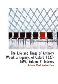 The Life and Times of Anthony Wood, antiquary, of Oxford 1623-1695, Volume V: Indexes