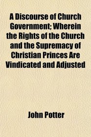 A Discourse of Church Government; Wherein the Rights of the Church and the Supremacy of Christian Princes Are Vindicated and Adjusted