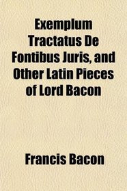 Exemplum Tractatus De Fontibus Juris, and Other Latin Pieces of Lord Bacon