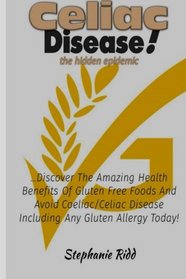 Celiac Disease the Hidden Epidemic!: Discover The Amazing Health Benefits of Gluten Free Foods and Avoid Coeliac/Celiac Disease Including Any Gluten Allergy Today!