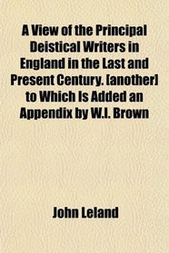 A View of the Principal Deistical Writers in England in the Last and Present Century. [another] to Which Is Added an Appendix by W.l. Brown