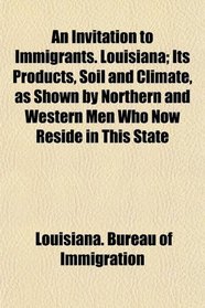An Invitation to Immigrants. Louisiana; Its Products, Soil and Climate, as Shown by Northern and Western Men Who Now Reside in This State