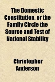 The Domestic Constitution, or the Family Circle the Source and Test of National Stability