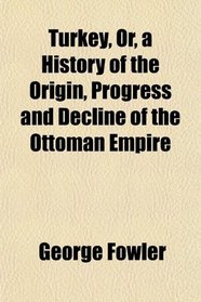 Turkey, Or, a History of the Origin, Progress and Decline of the Ottoman Empire