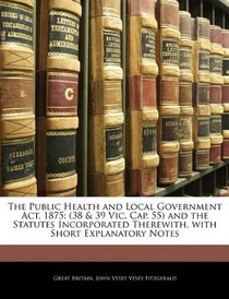 The Public Health and Local Government Act, 1875: (38 & 39 Vic. Cap. 55) and the Statutes Incorporated Therewith, with Short Explanatory Notes
