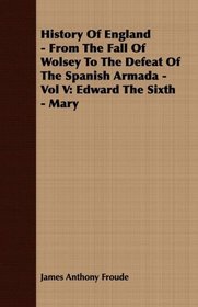 History Of England - From The Fall Of Wolsey To The Defeat Of The Spanish Armada - Vol V: Edward The Sixth - Mary