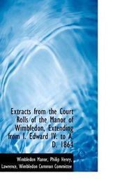 Extracts from the Court Rolls of the Manor of Wimbledon, Extending from I. Edward IV. to A. D. 1864