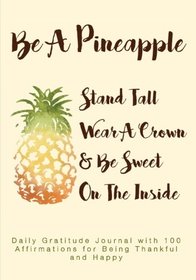 Be A Pineapple, Stand Tall, Wear A Crown, and Be Sweet On the Inside: Daily Gratitude Journal with 100 Affirmations for Being Thankful and Happy