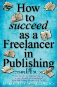 How to Succeed As a Freelancer in Publishing - the Complete Guide: A Must-have for Any Freelancer Who Wants to Earn a Decent Living in Publishing