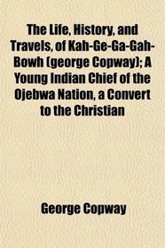 The Life, History, and Travels, of Kah-Ge-Ga-Gah-Bowh (george Copway); A Young Indian Chief of the Ojebwa Nation, a Convert to the Christian