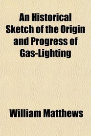 An Historical Sketch of the Origin and Progress of Gas-Lighting