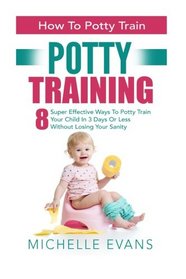 Potty Training: How To Potty Train - 8 Super Effective Ways To Potty Train Your Child In 3 Days Or Less Without Losing Your Sanity (Potty Training Boys, Potty Training Girls)