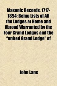 Masonic Records, 1717-1894; Being Lists of All the Lodges at Home and Abroad Warranted by the Four Grand Lodges and the 