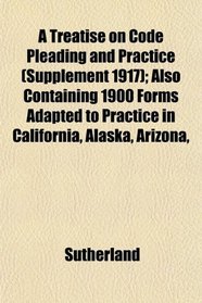 A Treatise on Code Pleading and Practice (Supplement 1917); Also Containing 1900 Forms Adapted to Practice in California, Alaska, Arizona,